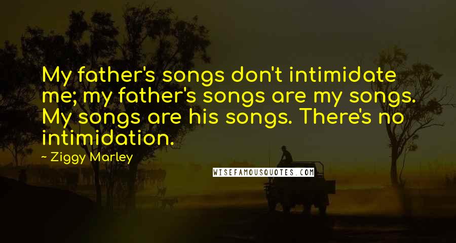 Ziggy Marley Quotes: My father's songs don't intimidate me; my father's songs are my songs. My songs are his songs. There's no intimidation.