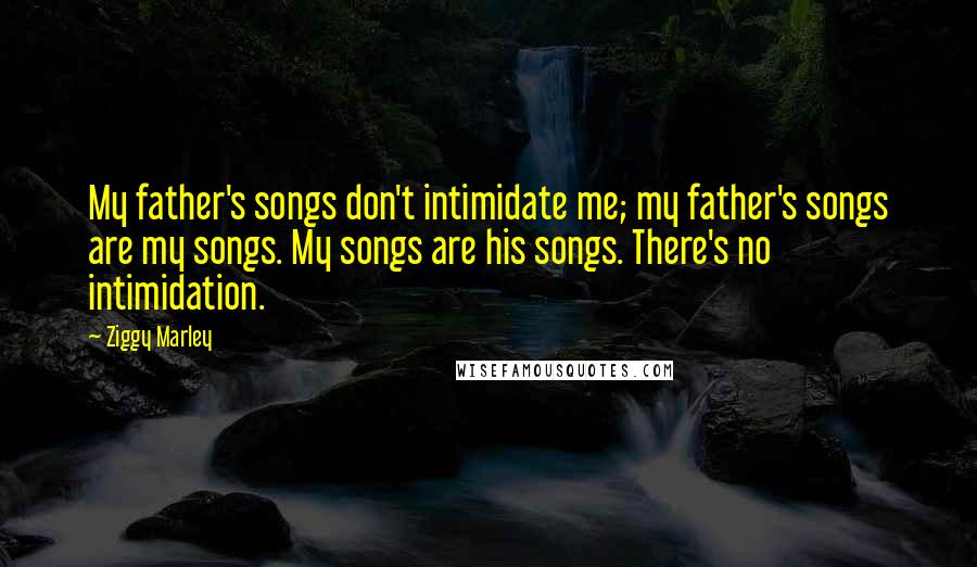 Ziggy Marley Quotes: My father's songs don't intimidate me; my father's songs are my songs. My songs are his songs. There's no intimidation.