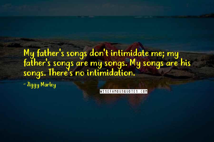 Ziggy Marley Quotes: My father's songs don't intimidate me; my father's songs are my songs. My songs are his songs. There's no intimidation.