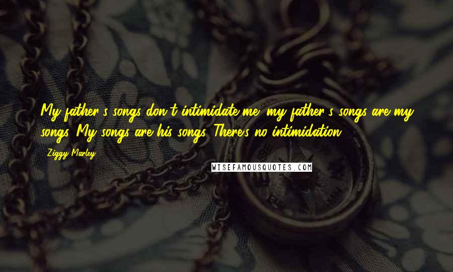 Ziggy Marley Quotes: My father's songs don't intimidate me; my father's songs are my songs. My songs are his songs. There's no intimidation.