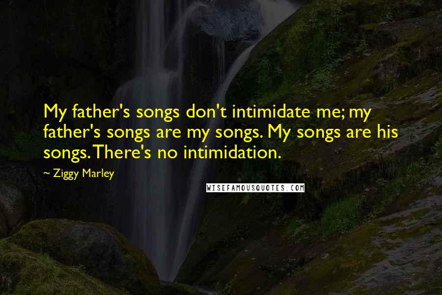 Ziggy Marley Quotes: My father's songs don't intimidate me; my father's songs are my songs. My songs are his songs. There's no intimidation.