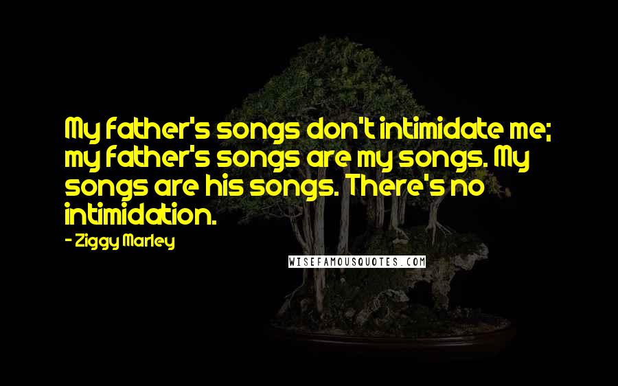 Ziggy Marley Quotes: My father's songs don't intimidate me; my father's songs are my songs. My songs are his songs. There's no intimidation.