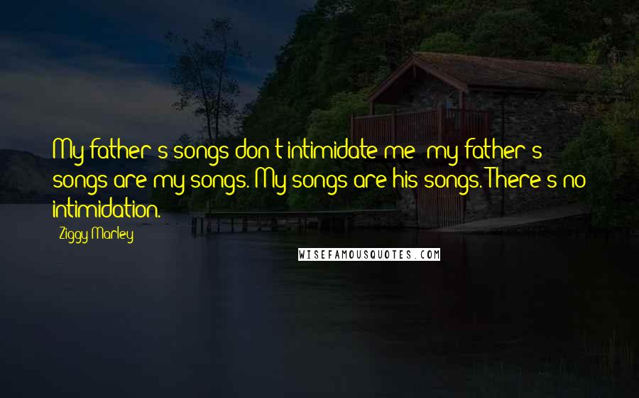Ziggy Marley Quotes: My father's songs don't intimidate me; my father's songs are my songs. My songs are his songs. There's no intimidation.