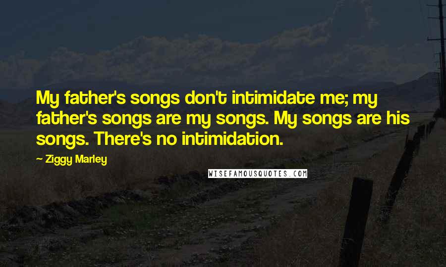 Ziggy Marley Quotes: My father's songs don't intimidate me; my father's songs are my songs. My songs are his songs. There's no intimidation.