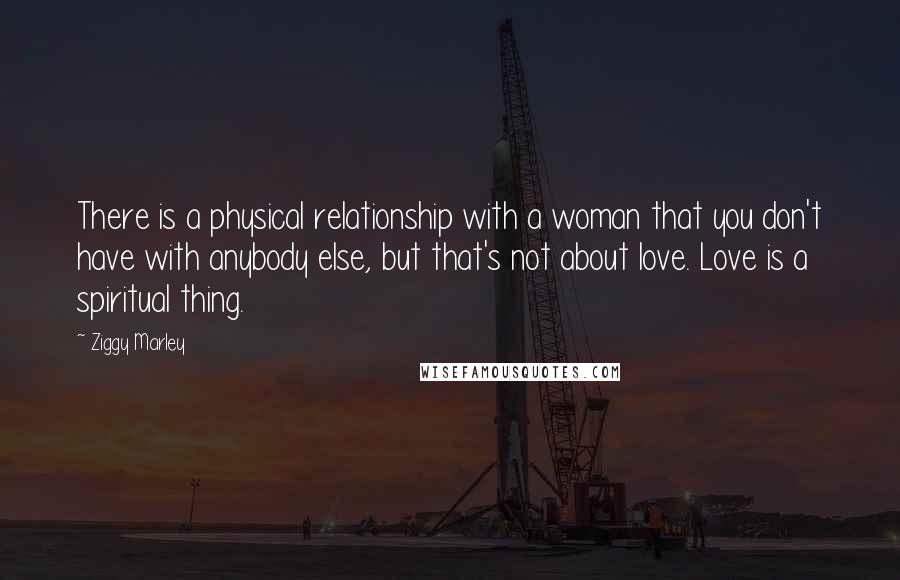 Ziggy Marley Quotes: There is a physical relationship with a woman that you don't have with anybody else, but that's not about love. Love is a spiritual thing.