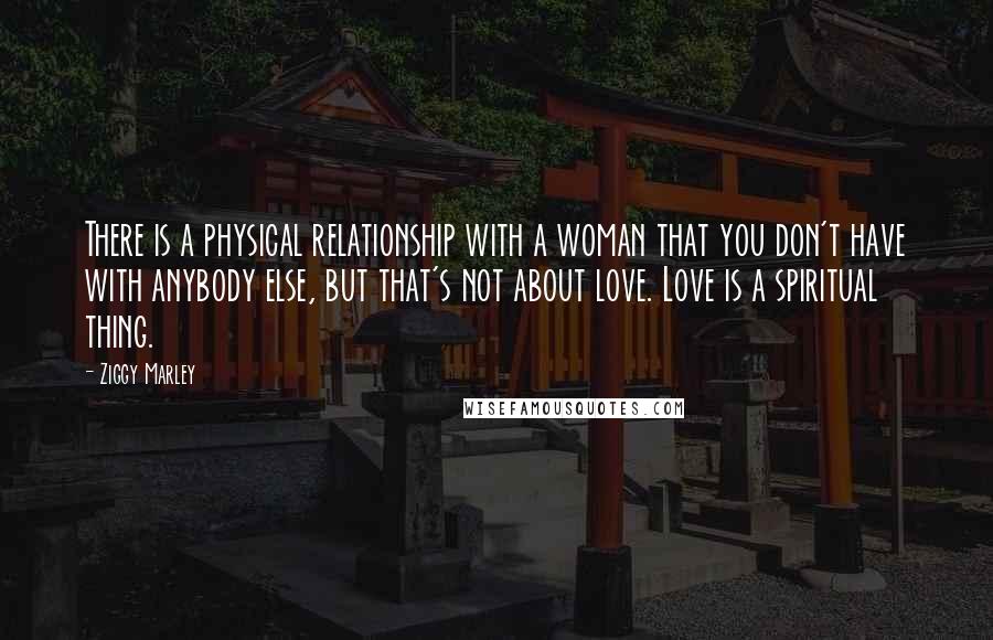 Ziggy Marley Quotes: There is a physical relationship with a woman that you don't have with anybody else, but that's not about love. Love is a spiritual thing.