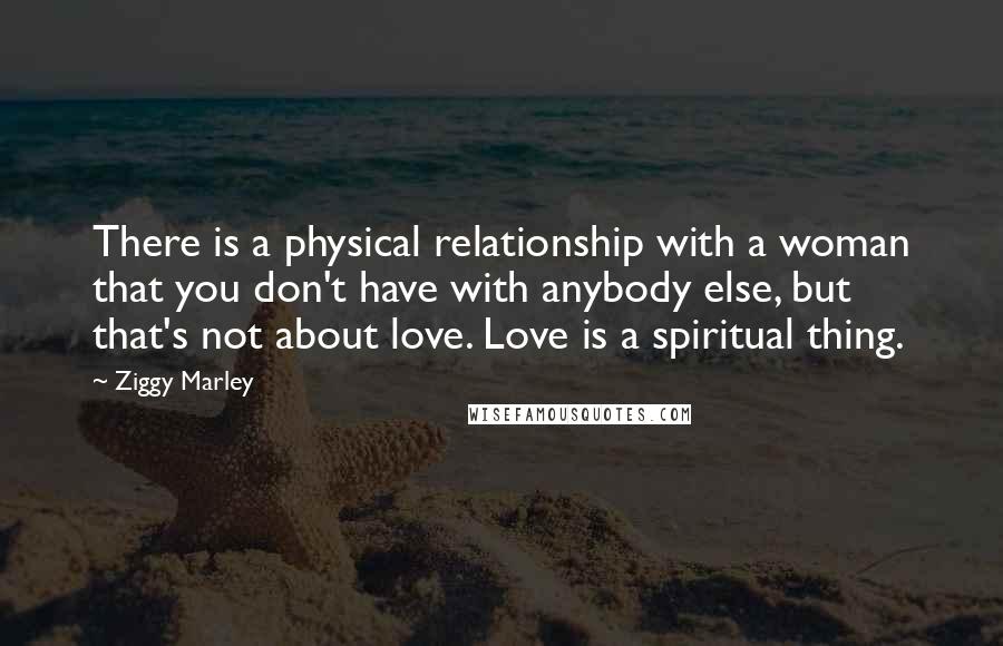 Ziggy Marley Quotes: There is a physical relationship with a woman that you don't have with anybody else, but that's not about love. Love is a spiritual thing.