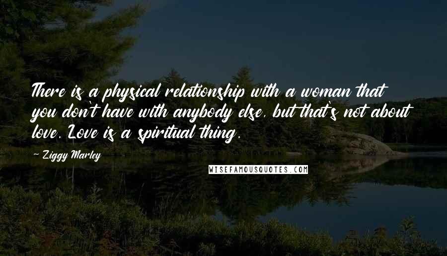 Ziggy Marley Quotes: There is a physical relationship with a woman that you don't have with anybody else, but that's not about love. Love is a spiritual thing.