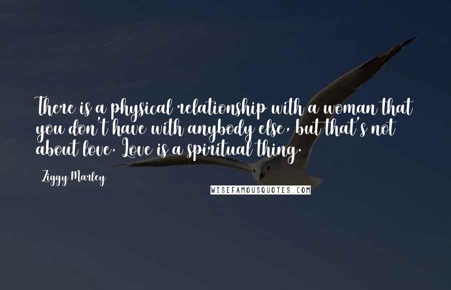 Ziggy Marley Quotes: There is a physical relationship with a woman that you don't have with anybody else, but that's not about love. Love is a spiritual thing.