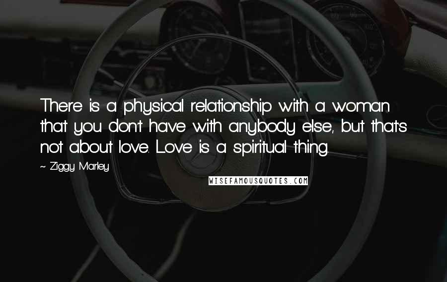 Ziggy Marley Quotes: There is a physical relationship with a woman that you don't have with anybody else, but that's not about love. Love is a spiritual thing.