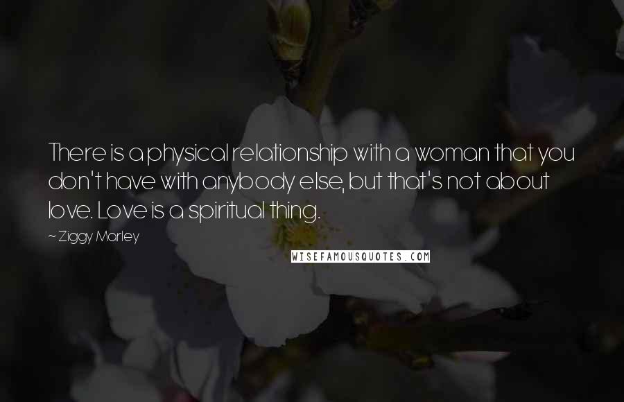 Ziggy Marley Quotes: There is a physical relationship with a woman that you don't have with anybody else, but that's not about love. Love is a spiritual thing.