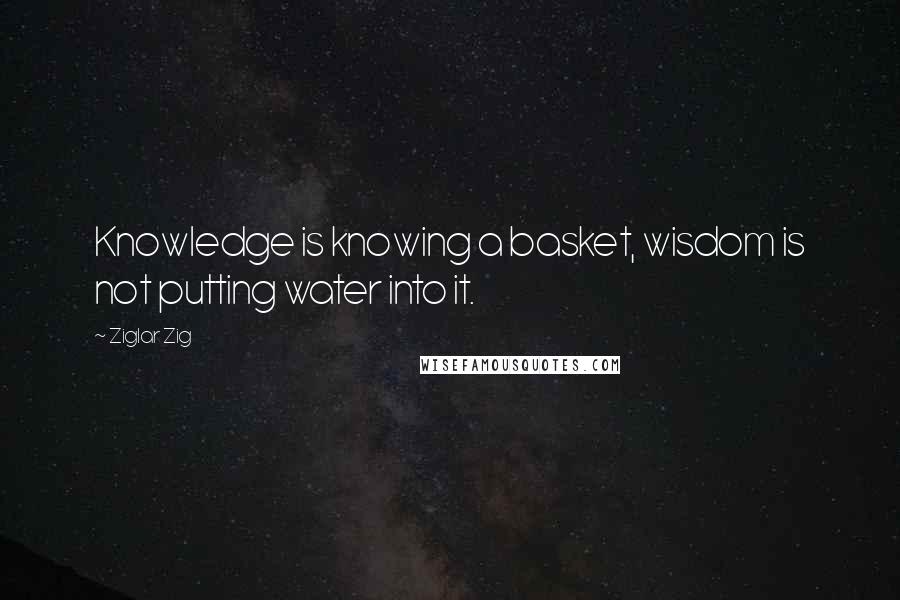 Ziglar Zig Quotes: Knowledge is knowing a basket, wisdom is not putting water into it.