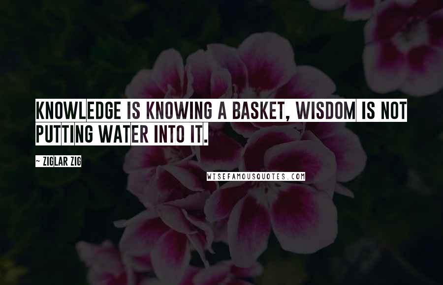 Ziglar Zig Quotes: Knowledge is knowing a basket, wisdom is not putting water into it.