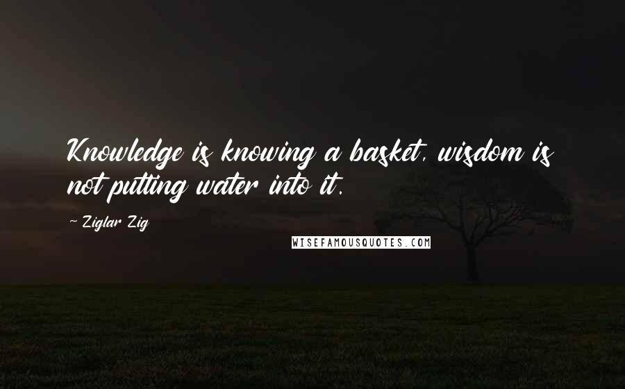 Ziglar Zig Quotes: Knowledge is knowing a basket, wisdom is not putting water into it.