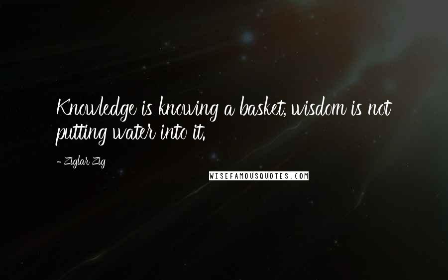 Ziglar Zig Quotes: Knowledge is knowing a basket, wisdom is not putting water into it.