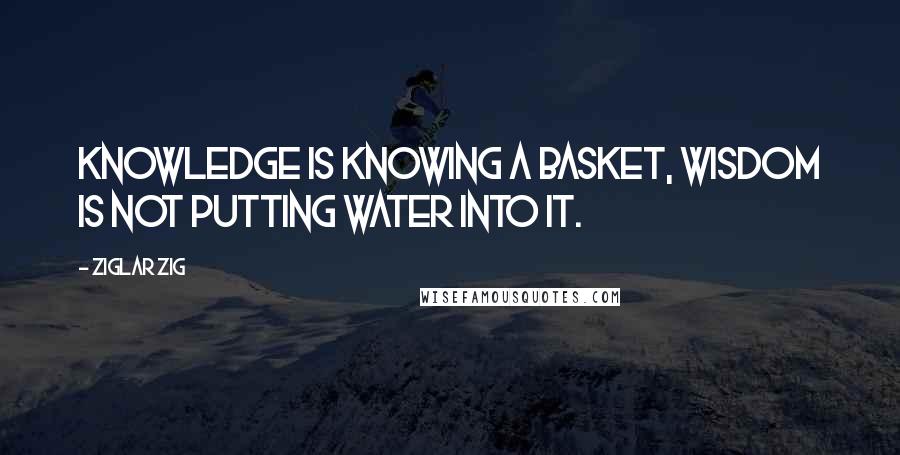 Ziglar Zig Quotes: Knowledge is knowing a basket, wisdom is not putting water into it.