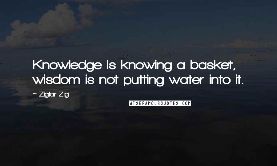 Ziglar Zig Quotes: Knowledge is knowing a basket, wisdom is not putting water into it.