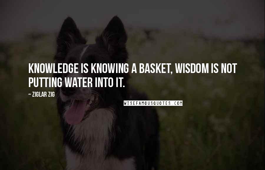 Ziglar Zig Quotes: Knowledge is knowing a basket, wisdom is not putting water into it.