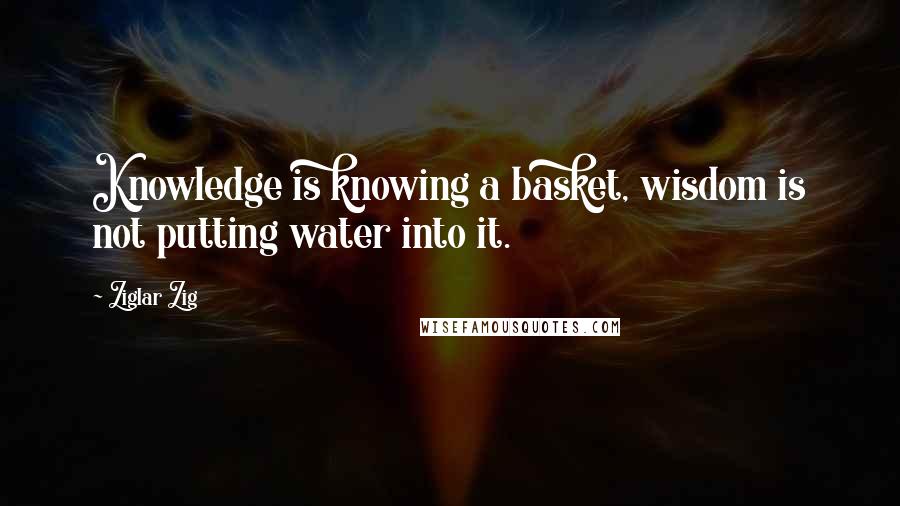 Ziglar Zig Quotes: Knowledge is knowing a basket, wisdom is not putting water into it.