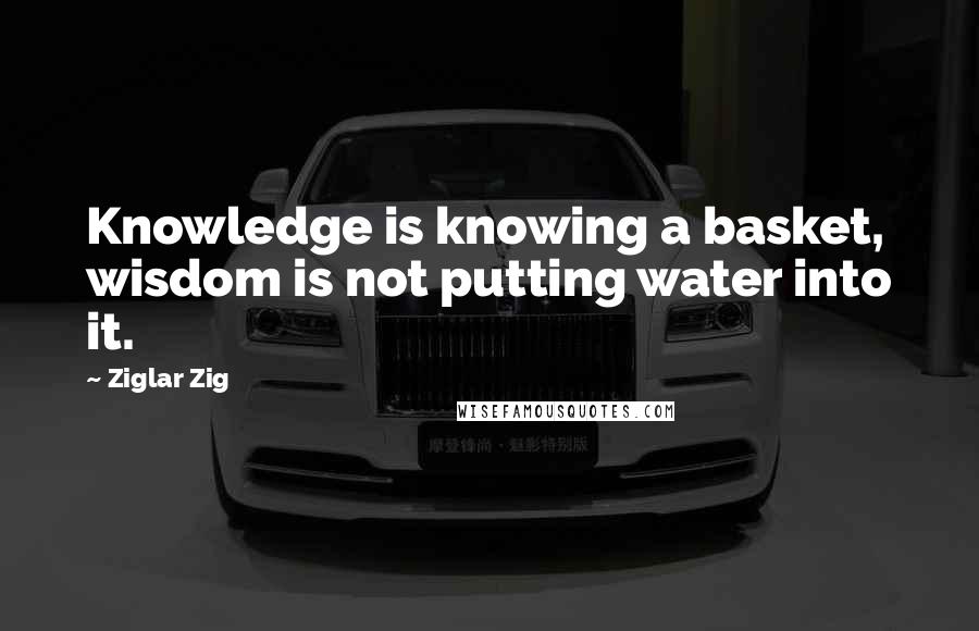 Ziglar Zig Quotes: Knowledge is knowing a basket, wisdom is not putting water into it.