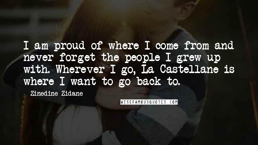 Zinedine Zidane Quotes: I am proud of where I come from and never forget the people I grew up with. Wherever I go, La Castellane is where I want to go back to.