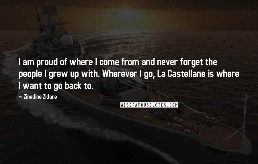 Zinedine Zidane Quotes: I am proud of where I come from and never forget the people I grew up with. Wherever I go, La Castellane is where I want to go back to.