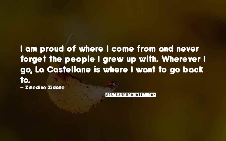 Zinedine Zidane Quotes: I am proud of where I come from and never forget the people I grew up with. Wherever I go, La Castellane is where I want to go back to.