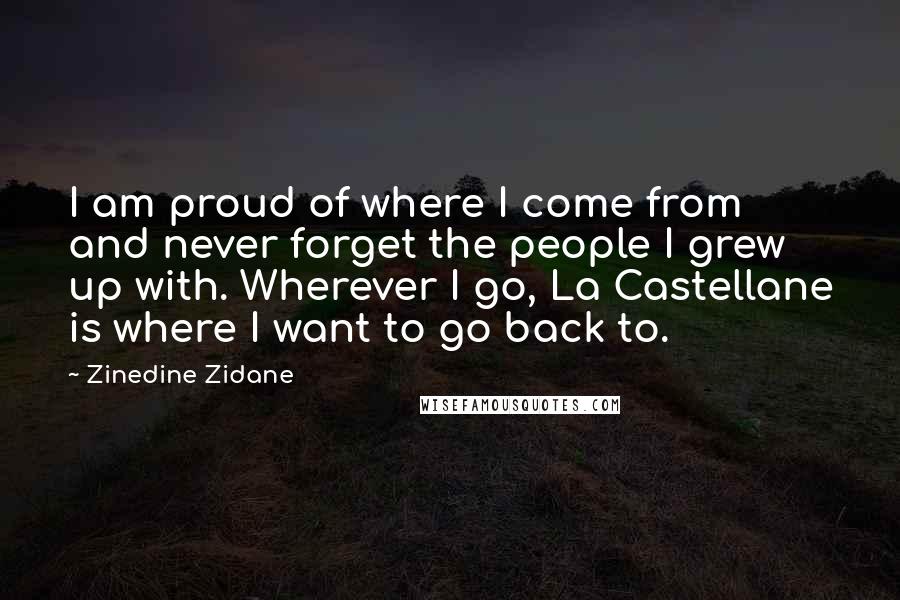 Zinedine Zidane Quotes: I am proud of where I come from and never forget the people I grew up with. Wherever I go, La Castellane is where I want to go back to.