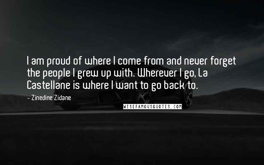 Zinedine Zidane Quotes: I am proud of where I come from and never forget the people I grew up with. Wherever I go, La Castellane is where I want to go back to.