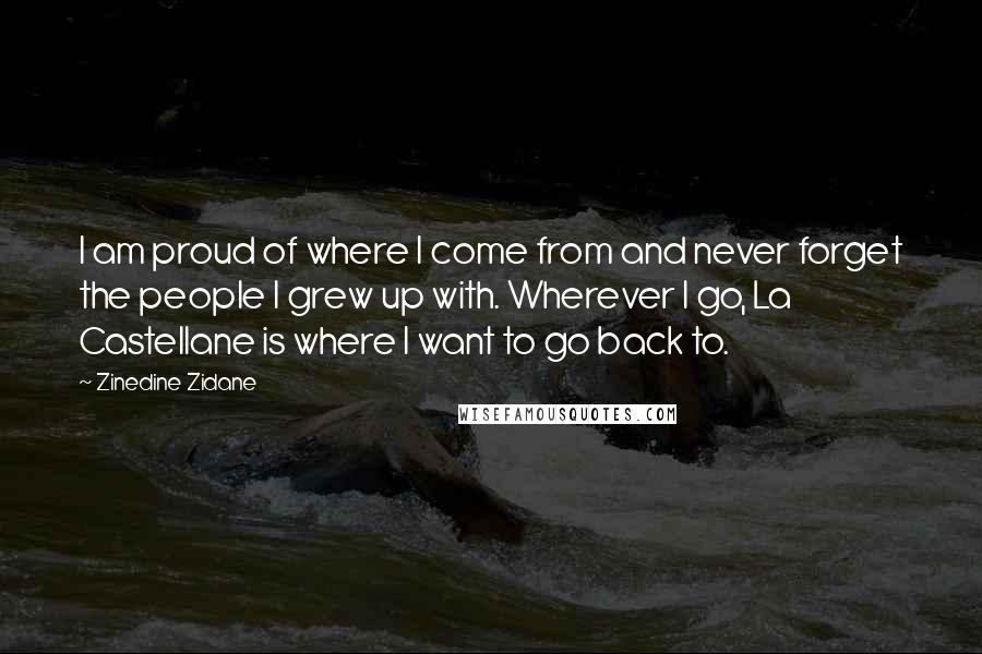 Zinedine Zidane Quotes: I am proud of where I come from and never forget the people I grew up with. Wherever I go, La Castellane is where I want to go back to.