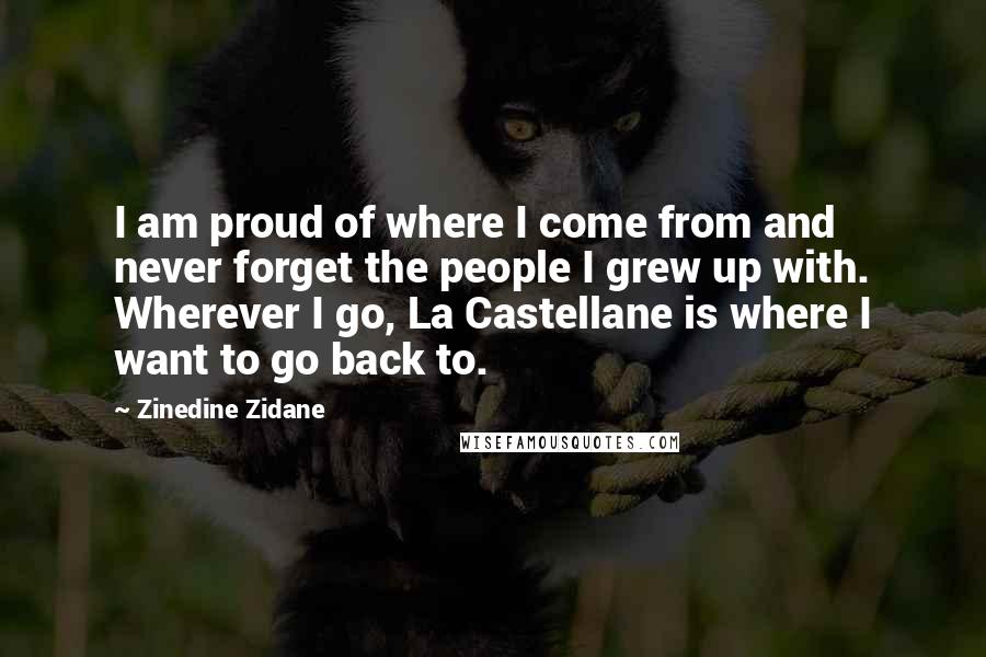 Zinedine Zidane Quotes: I am proud of where I come from and never forget the people I grew up with. Wherever I go, La Castellane is where I want to go back to.