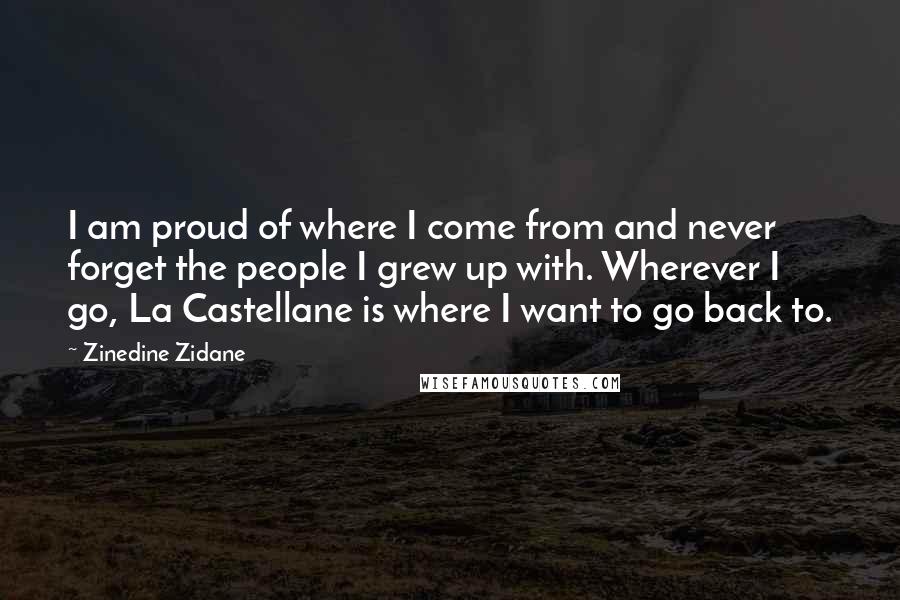 Zinedine Zidane Quotes: I am proud of where I come from and never forget the people I grew up with. Wherever I go, La Castellane is where I want to go back to.