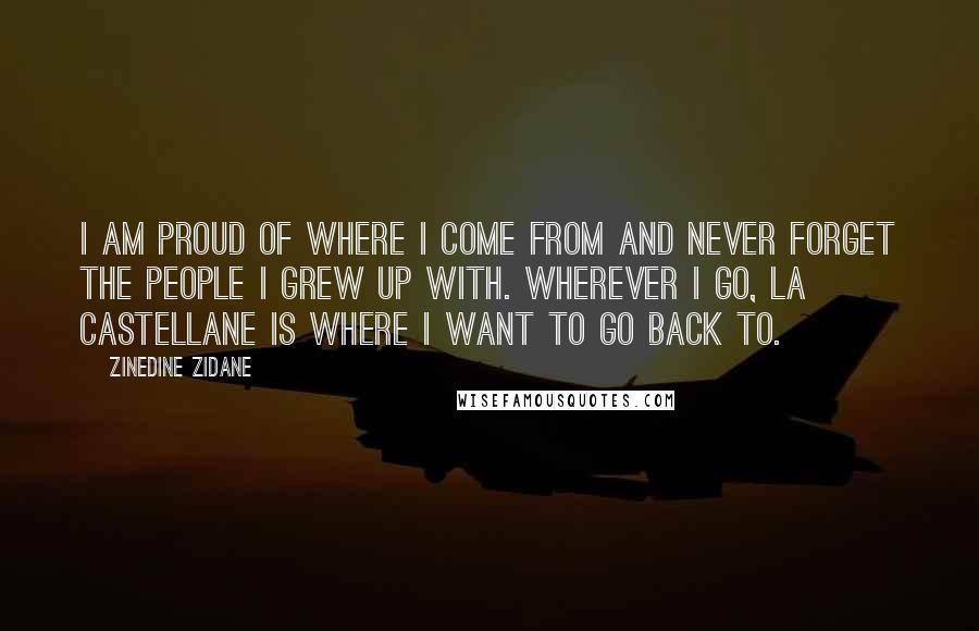 Zinedine Zidane Quotes: I am proud of where I come from and never forget the people I grew up with. Wherever I go, La Castellane is where I want to go back to.