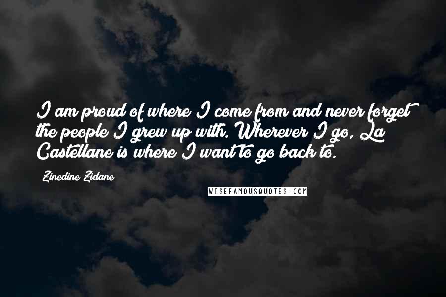 Zinedine Zidane Quotes: I am proud of where I come from and never forget the people I grew up with. Wherever I go, La Castellane is where I want to go back to.