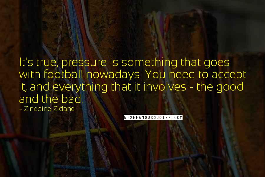 Zinedine Zidane Quotes: It's true, pressure is something that goes with football nowadays. You need to accept it, and everything that it involves - the good and the bad.