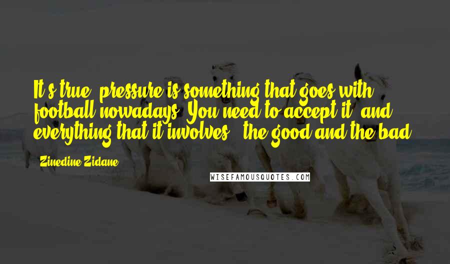 Zinedine Zidane Quotes: It's true, pressure is something that goes with football nowadays. You need to accept it, and everything that it involves - the good and the bad.