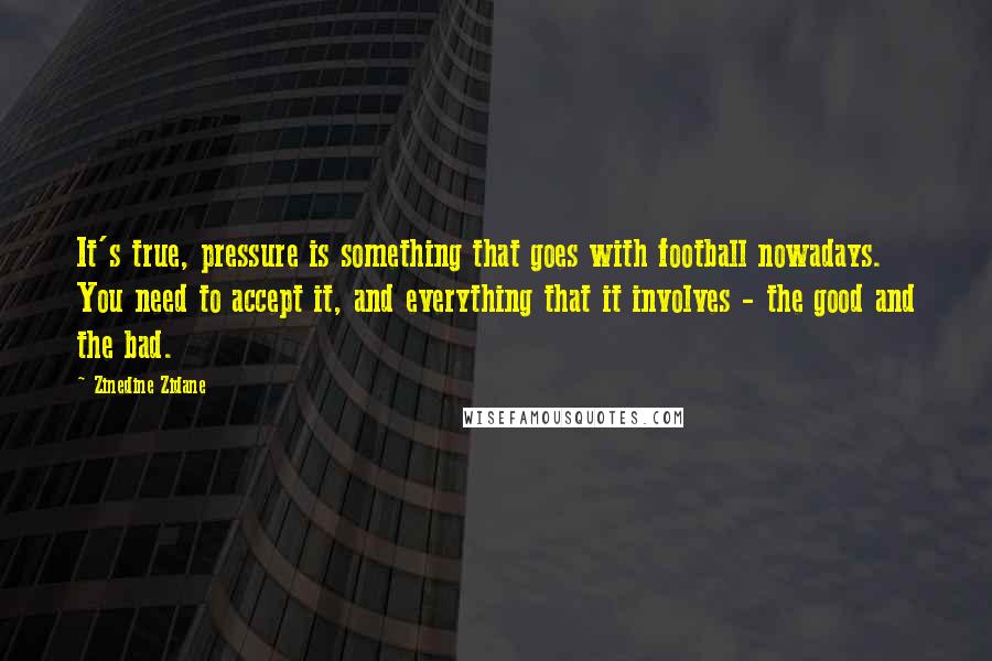 Zinedine Zidane Quotes: It's true, pressure is something that goes with football nowadays. You need to accept it, and everything that it involves - the good and the bad.