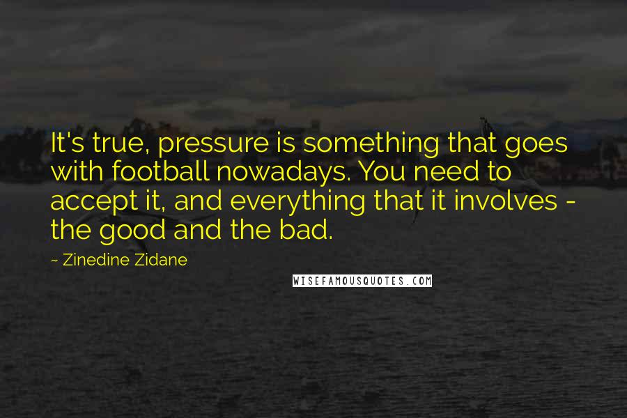 Zinedine Zidane Quotes: It's true, pressure is something that goes with football nowadays. You need to accept it, and everything that it involves - the good and the bad.