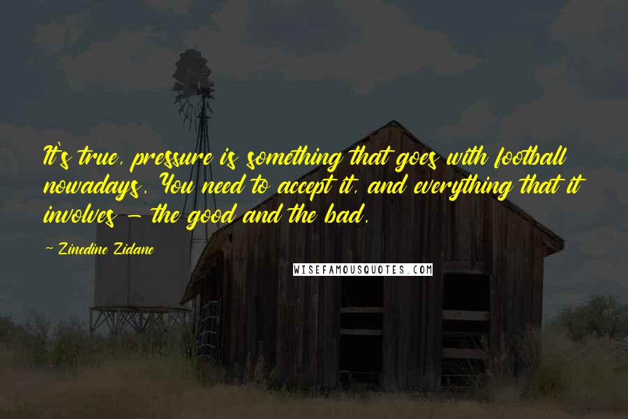 Zinedine Zidane Quotes: It's true, pressure is something that goes with football nowadays. You need to accept it, and everything that it involves - the good and the bad.