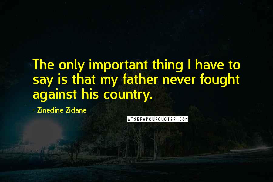 Zinedine Zidane Quotes: The only important thing I have to say is that my father never fought against his country.