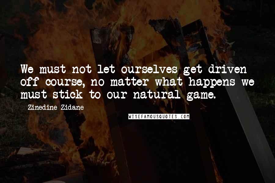 Zinedine Zidane Quotes: We must not let ourselves get driven off course, no matter what happens we must stick to our natural game.