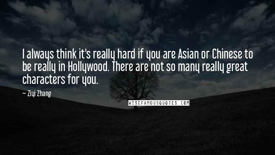 Ziyi Zhang Quotes: I always think it's really hard if you are Asian or Chinese to be really in Hollywood. There are not so many really great characters for you.