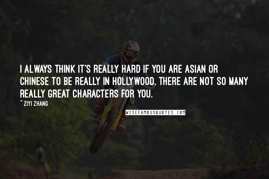 Ziyi Zhang Quotes: I always think it's really hard if you are Asian or Chinese to be really in Hollywood. There are not so many really great characters for you.