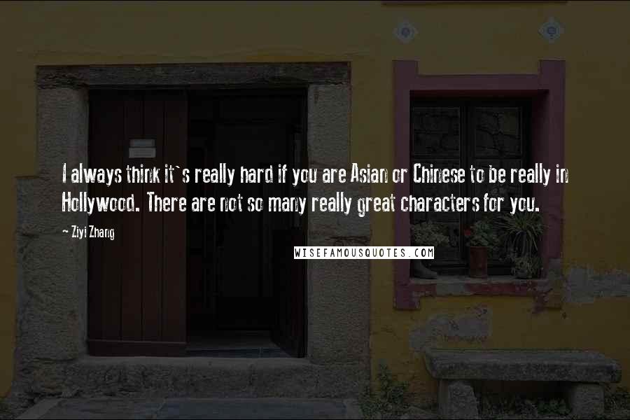 Ziyi Zhang Quotes: I always think it's really hard if you are Asian or Chinese to be really in Hollywood. There are not so many really great characters for you.