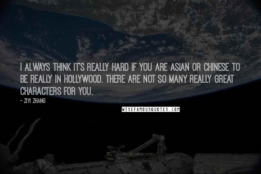 Ziyi Zhang Quotes: I always think it's really hard if you are Asian or Chinese to be really in Hollywood. There are not so many really great characters for you.