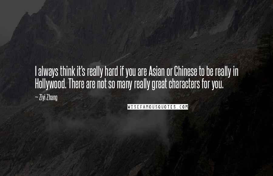 Ziyi Zhang Quotes: I always think it's really hard if you are Asian or Chinese to be really in Hollywood. There are not so many really great characters for you.