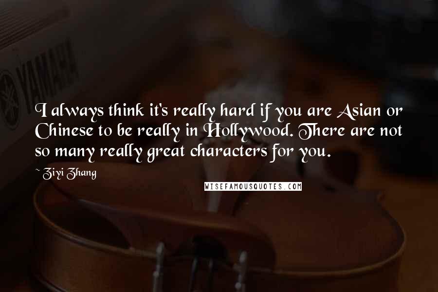 Ziyi Zhang Quotes: I always think it's really hard if you are Asian or Chinese to be really in Hollywood. There are not so many really great characters for you.