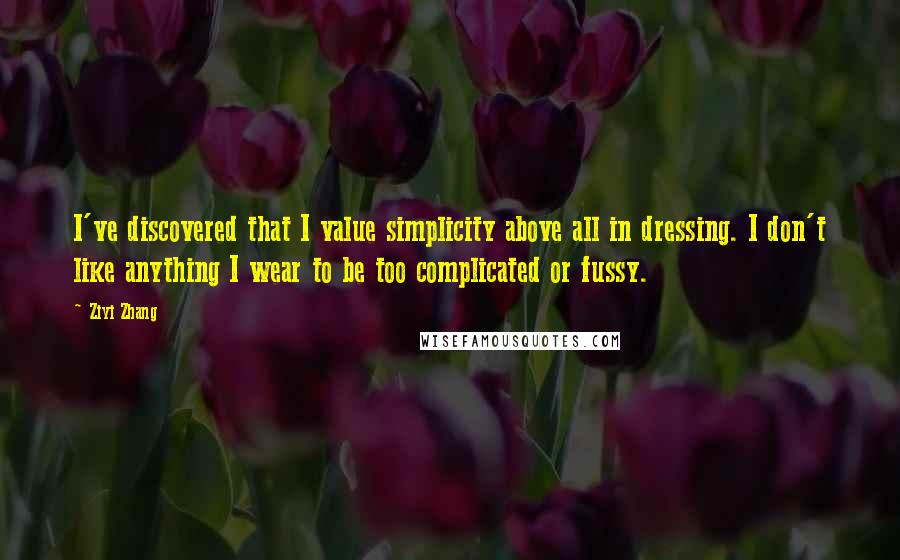 Ziyi Zhang Quotes: I've discovered that I value simplicity above all in dressing. I don't like anything I wear to be too complicated or fussy.