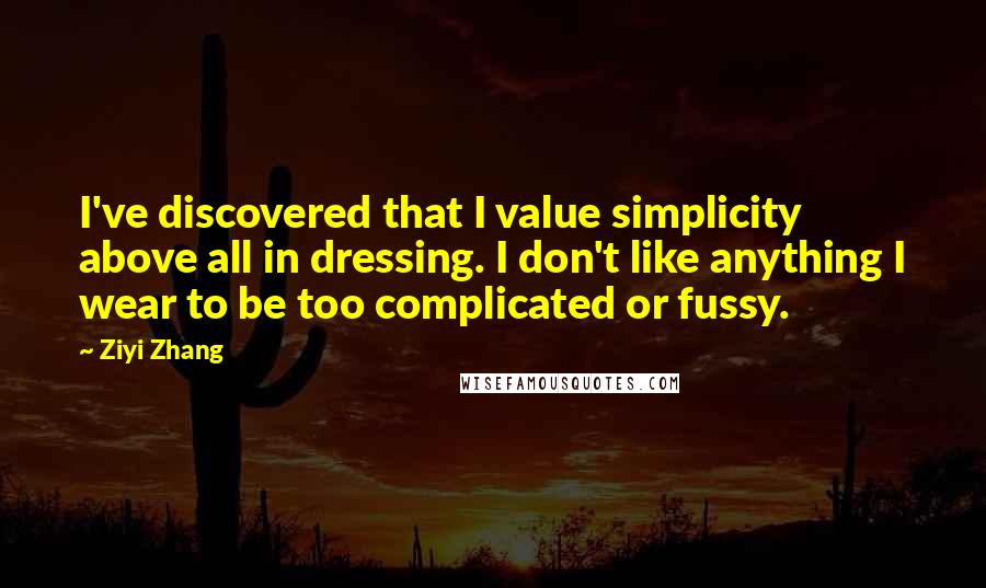 Ziyi Zhang Quotes: I've discovered that I value simplicity above all in dressing. I don't like anything I wear to be too complicated or fussy.