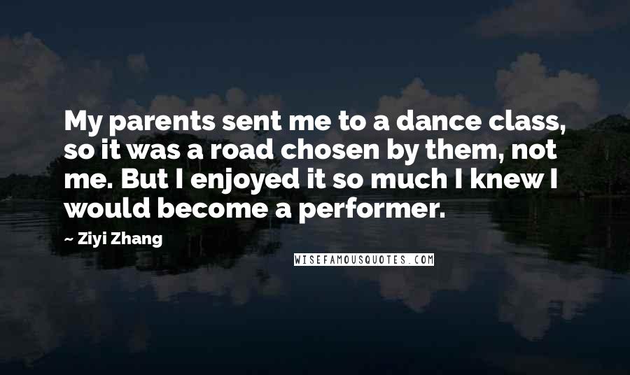 Ziyi Zhang Quotes: My parents sent me to a dance class, so it was a road chosen by them, not me. But I enjoyed it so much I knew I would become a performer.